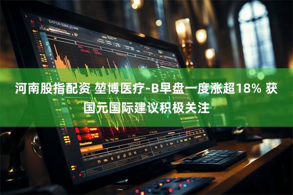 河南股指配资 堃博医疗-B早盘一度涨超18% 获国元国际建议积极关注