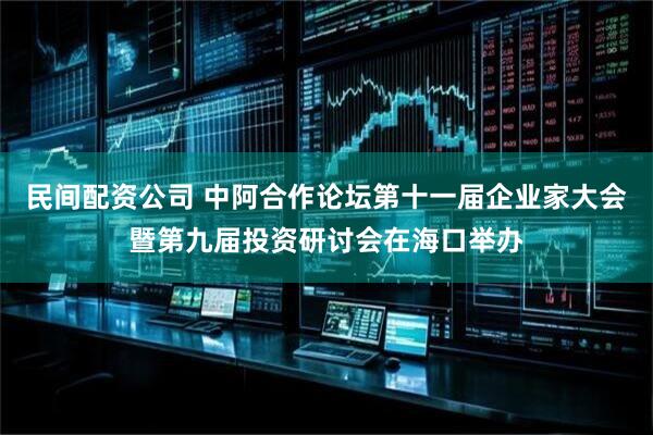 民间配资公司 中阿合作论坛第十一届企业家大会暨第九届投资研讨会在海口举办