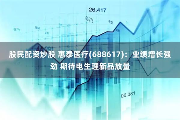 股民配资炒股 惠泰医疗(688617)：业绩增长强劲 期待电生理新品放量
