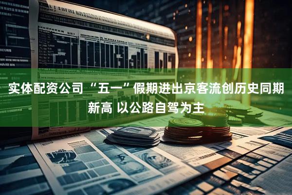 实体配资公司 “五一”假期进出京客流创历史同期新高 以公路自驾为主