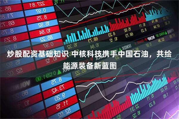 炒股配资基础知识 中核科技携手中国石油，共绘能源装备新蓝图