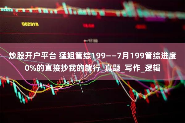炒股开户平台 猛姐管综199——7月199管综进度0%的直接抄我的就行_真题_写作_逻辑