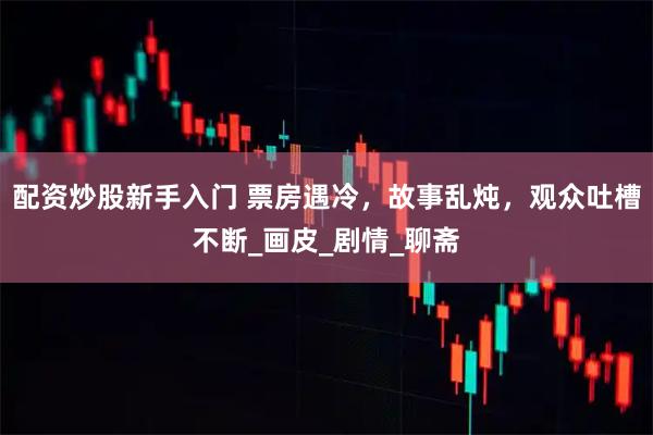 配资炒股新手入门 票房遇冷，故事乱炖，观众吐槽不断_画皮_剧情_聊斋