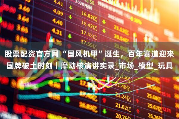 股票配资官方网 “国风机甲”诞生，百年赛道迎来国牌破土时刻丨摩动核演讲实录_市场_模型_玩具