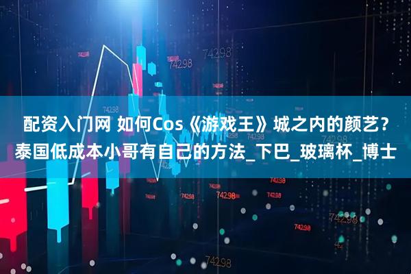 配资入门网 如何Cos《游戏王》城之内的颜艺？泰国低成本小哥有自己的方法_下巴_玻璃杯_博士