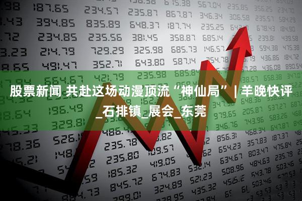 股票新闻 共赴这场动漫顶流“神仙局” | 羊晚快评_石排镇_展会_东莞