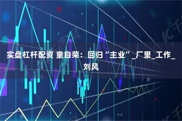 实盘杠杆配资 童自荣：回归“主业”_厂里_工作_刘风
