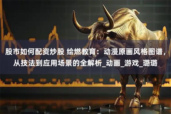 股市如何配资炒股 绘燃教育：动漫原画风格图谱，从技法到应用场景的全解析_动画_游戏_璐璐