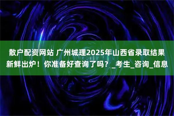 散户配资网站 广州城理2025年山西省录取结果新鲜出炉！你准备好查询了吗？_考生_咨询_信息