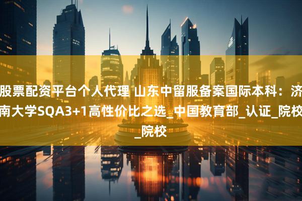 股票配资平台个人代理 山东中留服备案国际本科：济南大学SQA3+1高性价比之选_中国教育部_认证_院校