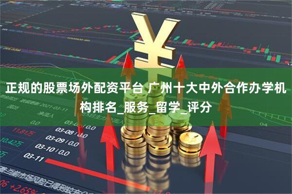正规的股票场外配资平台 广州十大中外合作办学机构排名_服务_留学_评分