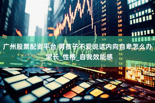 广州股票配资平台 男孩子不爱说话内向自卑怎么办_家长_性格_自我效能感