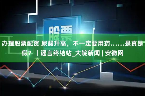 办理股票配资 尿酸升高，不一定要用药……是真是假？｜谣言终结站_大皖新闻 | 安徽网