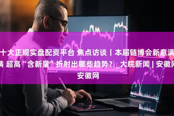 十大正规实盘配资平台 焦点访谈丨本届链博会新意满满 超高“含新量”折射出哪些趋势？_大皖新闻 | 安徽网