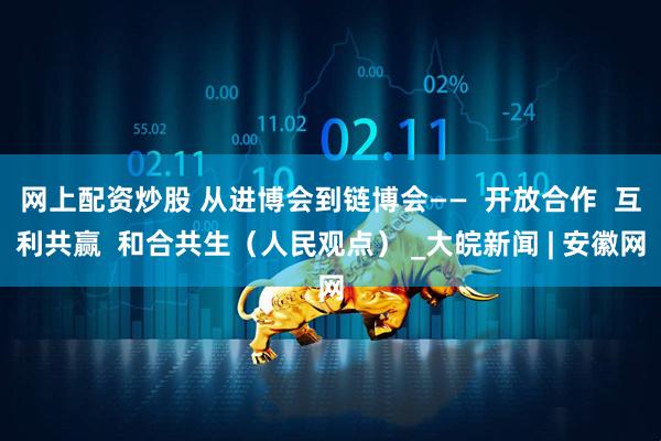 网上配资炒股 从进博会到链博会——  开放合作  互利共赢  和合共生（人民观点） _大皖新闻 | 安徽网