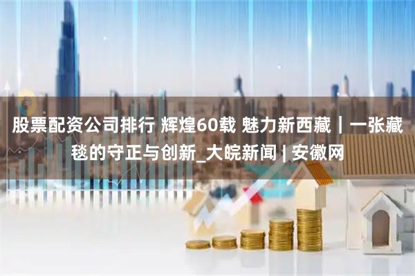 股票配资公司排行 辉煌60载 魅力新西藏｜一张藏毯的守正与创新_大皖新闻 | 安徽网
