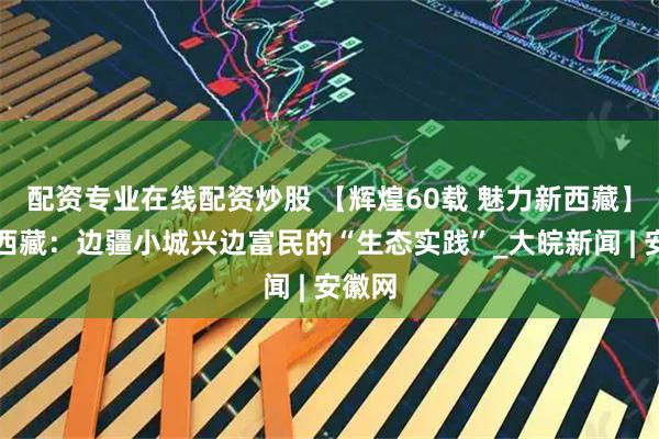 配资专业在线配资炒股 【辉煌60载 魅力新西藏】镜观西藏：边疆小城兴边富民的“生态实践”_大皖新闻 | 安徽网