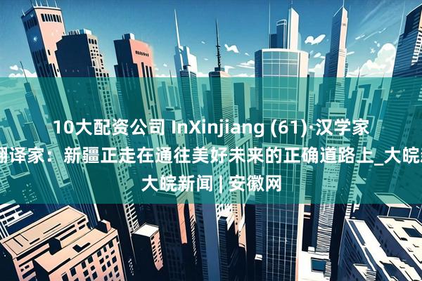 10大配资公司 InXinjiang (61)·汉学家说丨伊拉克翻译家：新疆正走在通往美好未来的正确道路上_大皖新闻 | 安徽网